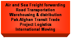 Text Box: Air and Sea Freight forwarding
Road Transportation
Warehousing & distribution
Pak Afghan Transit Trade
Project Logistics
International Moving
&nbsp;
